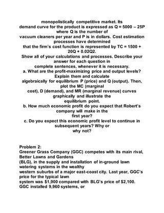 monopolistically competitive market. Its
demand curve for the product is expressed as Q = 5000 – 25P
where Q is the number of
vacuum cleaners per year and P is in dollars. Cost estimation
processes have determined
that the firm’s cost function is represented by TC = 1500 +
20Q + 0.02Q2.
Show all of your calculations and processes. Describe your
answer for each question in
complete sentences, whenever it is necessary.
a. What are the profit-maximizing price and output levels?
Explain them and calculate
algebraically for equilibrium P (price) and Q (output). Then,
plot the MC (marginal
cost), D (demand), and MR (marginal revenue) curves
graphically and illustrate the
equilibrium point.
b. How much economic profit do you expect that Robert’s
company will make in the
first year?
c. Do you expect this economic profit level to continue in
subsequent years? Why or
why not?
Problem 2:
Greener Grass Company (GGC) competes with its main rival,
Better Lawns and Gardens
(BLG), in the supply and installation of in-ground lawn
watering systems in the wealthy
western suburbs of a major east-coast city. Last year, GGC’s
price for the typical lawn
system was $1,900 compared with BLG’s price of $2,100.
GGC installed 9,960 systems, or
 
