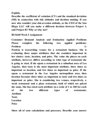 Explain.
Describe the coefficient of variation (CV) and the standard deviation
(SD) in connection with risk attitudes and decision making. If you
now also consider your risk-aversion attitude, as the CEO of the San
Diego LLC will you make a different decision between Project A
and Project B? Why or why not?
BUS640 Week 2 Assignment
Consumer Demand Analysis and Estimation Applied Problems
Please complete the following two applied problems:
Problem 1:
Patricia is researching venues for a restaurant business. She is
evaluating three major attributes that she considers important in
her choice: taste, location, and price. The value she places on each
attribute, however, differs according to what type of restaurant she
is going to start. If she opens a restaurant in a suburban area of Los
Angeles, then taste is the most important attribute, three times as
important as location, and two times as important as price. If she
opens a restaurant in the Los Angeles metropolitan area, then
location becomes three times as important as taste and two times as
important as price. She is considering two venues, respectively, a
steak restaurant and a pizza restaurant, both of which are priced
the same. She has rated each attribute on a scale of 1 to 100 for each
of the two different types of restaurants.
Attribute
Taste
Location
Price
Show all of your calculations and processes. Describe your answer
 