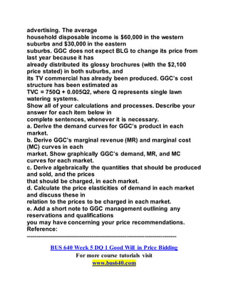 advertising. The average
household disposable income is $60,000 in the western
suburbs and $30,000 in the eastern
suburbs. GGC does not expect BLG to change its price from
last year because it has
already distributed its glossy brochures (with the $2,100
price stated) in both suburbs, and
its TV commercial has already been produced. GGC’s cost
structure has been estimated as
TVC = 750Q + 0.005Q2, where Q represents single lawn
watering systems.
Show all of your calculations and processes. Describe your
answer for each item below in
complete sentences, whenever it is necessary.
a. Derive the demand curves for GGC’s product in each
market.
b. Derive GGC’s marginal revenue (MR) and marginal cost
(MC) curves in each
market. Show graphically GGC’s demand, MR, and MC
curves for each market.
c. Derive algebraically the quantities that should be produced
and sold, and the prices
that should be charged, in each market.
d. Calculate the price elasticities of demand in each market
and discuss these in
relation to the prices to be charged in each market.
e. Add a short note to GGC management outlining any
reservations and qualifications
you may have concerning your price recommendations.
Reference:
----------------------------------------------------------------------------
BUS 640 Week 5 DQ 1 Good Will in Price Bidding
For more course tutorials visit
www.bus640.com
 