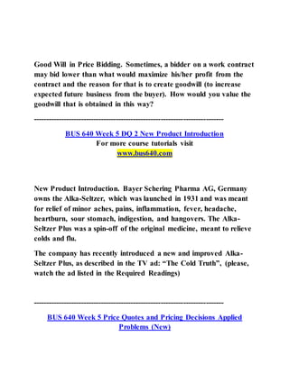 Good Will in Price Bidding. Sometimes, a bidder on a work contract
may bid lower than what would maximize his/her profit from the
contract and the reason for that is to create goodwill (to increase
expected future business from the buyer). How would you value the
goodwill that is obtained in this way?
----------------------------------------------------------------------------
BUS 640 Week 5 DQ 2 New Product Introduction
For more course tutorials visit
www.bus640.com
New Product Introduction. Bayer Schering Pharma AG, Germany
owns the Alka-Seltzer, which was launched in 1931 and was meant
for relief of minor aches, pains, inflammation, fever, headache,
heartburn, sour stomach, indigestion, and hangovers. The Alka-
Seltzer Plus was a spin-off of the original medicine, meant to relieve
colds and flu.
The company has recently introduced a new and improved Alka-
Seltzer Plus, as described in the TV ad: “The Cold Truth”, (please,
watch the ad listed in the Required Readings)
----------------------------------------------------------------------------
BUS 640 Week 5 Price Quotes and Pricing Decisions Applied
Problems (New)
 