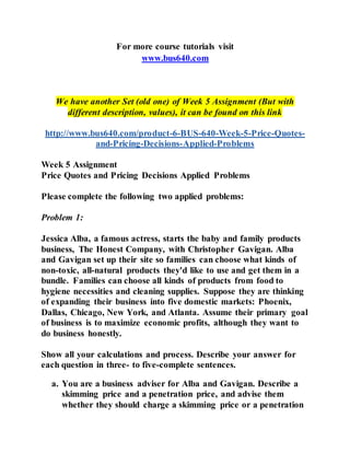 For more course tutorials visit
www.bus640.com
We have another Set (old one) of Week 5 Assignment (But with
different description, values), it can be found on this link
http://www.bus640.com/product-6-BUS-640-Week-5-Price-Quotes-
and-Pricing-Decisions-Applied-Problems
Week 5 Assignment
Price Quotes and Pricing Decisions Applied Problems
Please complete the following two applied problems:
Problem 1:
Jessica Alba, a famous actress, starts the baby and family products
business, The Honest Company, with Christopher Gavigan. Alba
and Gavigan set up their site so families can choose what kinds of
non-toxic, all-natural products they'd like to use and get them in a
bundle. Families can choose all kinds of products from food to
hygiene necessities and cleaning supplies. Suppose they are thinking
of expanding their business into five domestic markets: Phoenix,
Dallas, Chicago, New York, and Atlanta. Assume their primary goal
of business is to maximize economic profits, although they want to
do business honestly.
Show all your calculations and process. Describe your answer for
each question in three- to five-complete sentences.
a. You are a business adviser for Alba and Gavigan. Describe a
skimming price and a penetration price, and advise them
whether they should charge a skimming price or a penetration
 