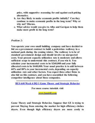 price, with supportive reasoning for and against each pricing
alternative.
b. Are they likely to make economic profits initially? Can they
continue to make economic profits in the long term? Why or
why not? Discuss.
c. What advice would you give to Alba and Gavigan to help them
make more profit in the long term?
Problem 2:
You operate your own small building company and have decided to
bid on a government contract to build a pedestrian walkway in a
national park during the coming winter. The walkway is to be of
standard government design and should involve no unexpected
costs. Your present capacity utilization rate is moderate and allows
sufficient scope to understand this contract, if you win it. You
calculate your incremental costs to be $268,000 and your fully
allocated costs to be $440,000. Your usual practice is to add between
60% and 80% to your incremental costs, depending on capacity
utilization rate and other factors. You expect three other firms to
also bid on this contract, and you have assembled the following
competitor intelligence about those companies.
----------------------------------------------------------------------------
BUS 640 Week 6 DQ 1 Game Theory and Strategic Behavior
For more course tutorials visit
www.bus640.com
Game Theory and Strategic Behavior. Suppose that GE is trying to
prevent Maytag from entering the market for high efficiency clothes
dryers. Even though high efficiency dryers are more costly to
 