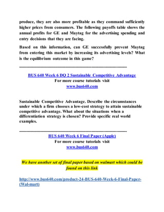 produce, they are also more profitable as they command sufficiently
higher prices from consumers. The following payoffs table shows the
annual profits for GE and Maytag for the advertising spending and
entry decisions that they are facing.
Based on this information, can GE successfully prevent Maytag
from entering this market by increasing its advertising levels? What
is the equilibrium outcome in this game?
----------------------------------------------------------------------------
BUS 640 Week 6 DQ 2 Sustainable Competitive Advantage
For more course tutorials visit
www.bus640.com
Sustainable Competitive Advantage. Describe the circumstances
under which a firm chooses a low-cost strategy to attain sustainable
competitive advantage. What about the situations when a
differentiation strategy is chosen? Provide specific real world
examples.
----------------------------------------------------------------------------
BUS 640 Week 6 Final Paper (Apple)
For more course tutorials visit
www.bus640.com
We have another set of final paper based on walmart which could be
found on this link
http://www.bus640.com/product-24-BUS-640-Week-6-Final-Paper-
(Wal-mart)
 