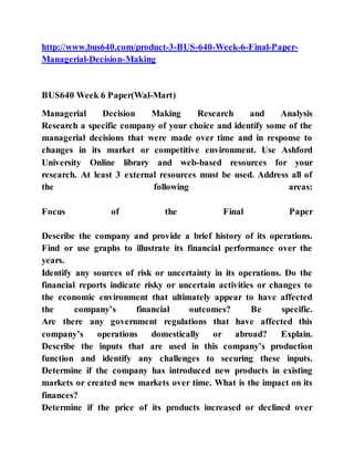 http://www.bus640.com/product-3-BUS-640-Week-6-Final-Paper-
Managerial-Decision-Making
BUS640 Week 6 Paper(Wal-Mart)
Managerial Decision Making Research and Analysis
Research a specific company of your choice and identify some of the
managerial decisions that were made over time and in response to
changes in its market or competitive environment. Use Ashford
University Online library and web-based resources for your
research. At least 3 external resources must be used. Address all of
the following areas:
Focus of the Final Paper
Describe the company and provide a brief history of its operations.
Find or use graphs to illustrate its financial performance over the
years.
Identify any sources of risk or uncertainty in its operations. Do the
financial reports indicate risky or uncertain activities or changes to
the economic environment that ultimately appear to have affected
the company’s financial outcomes? Be specific.
Are there any government regulations that have affected this
company’s operations domestically or abroad? Explain.
Describe the inputs that are used in this company’s production
function and identify any challenges to securing these inputs.
Determine if the company has introduced new products in existing
markets or created new markets over time. What is the impact on its
finances?
Determine if the price of its products increased or declined over
 