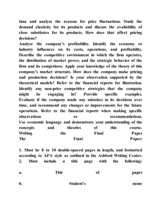 time and analyze the reasons for price fluctuations. Study the
demand elasticity for its products and discuss the availability of
close substitutes for its products. How does that affect pricing
decisions?
Analyze the company’s profitability. Identify the economy or
industry influences on its costs, operations, and profitability.
Describe the competitive environment in which the firm operates,
the distribution of market power, and the strategic behavior of the
firm and its competitors. Apply your knowledge of the theory of this
company’s market structure. How does the company make pricing
and production decisions? Is your observation supported by the
theoretical models? Refer to the financial reports for illustration.
Identify any non-price competitive strategies that the company
might be engaging in? Provide specific examples.
Evaluate if the company made any mistakes in its decisions over
time, and recommend any changes or improvements for the future
operations. Refer to the financial reports when making specific
observations or recommendations.
Use economic language and demonstrate your understanding of the
concepts and theories of this course.
Writing the Final Paper
The Final Paper:
1. Must be 8 to 10 double-spaced pages in length, and formatted
according to APA style as outlined in the Ashford Writing Center.
2. Must include a title page with the following:
a. Title of paper
b. Student’s name
 