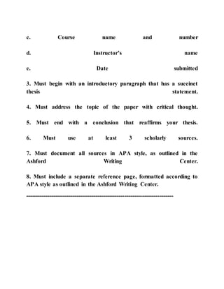 c. Course name and number
d. Instructor’s name
e. Date submitted
3. Must begin with an introductory paragraph that has a succinct
thesis statement.
4. Must address the topic of the paper with critical thought.
5. Must end with a conclusion that reaffirms your thesis.
6. Must use at least 3 scholarly sources.
7. Must document all sources in APA style, as outlined in the
Ashford Writing Center.
8. Must include a separate reference page, formatted according to
APA style as outlined in the Ashford Writing Center.
----------------------------------------------------------------------------
 