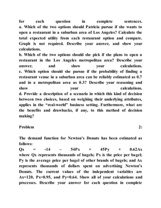 for each question in complete sentences.
a. Which of the two options should Patricia pursue if she wants to
open a restaurant in a suburban area of Los Angeles? Calculate the
total expected utility from each restaurant option and compare.
Graph is not required. Describe your answer, and show your
calculations.
b. Which of the two options should she pick if she plans to open a
restaurant in the Los Angeles metropolitan area? Describe your
answer, and show your calculations.
c. Which option should she pursue if the probability of finding a
restaurant venue in a suburban area can be reliably estimated as 0.7
and in a metropolitan area as 0.3? Describe your reasoning and
show your calculations.
d. Provide a description of a scenario in which this kind of decision
between two choices, based on weighing their underlying attributes,
applies in the “real-world” business setting. Furthermore, what are
the benefits and drawbacks, if any, to this method of decision
making?
Problem 2:
The demand function for Newton’s Donuts has been estimated as
follows:
Qx = -14 – 54Px + 45Py + 0.62Ax
where Qx represents thousands of bagels; Px is the price per bagel;
Py is the average price per bagel of other brands of bagels; and Ax
represents thousands of dollars spent on advertising Newton’s
Donuts. The current values of the independent variables are
Ax=120, Px=0.95, and Py=0.64. Show all of your calculations and
processes. Describe your answer for each question in complete
 