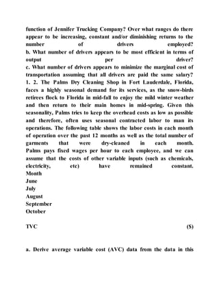 function of Jennifer Trucking Company? Over what ranges do there
appear to be increasing, constant and/or diminishing returns to the
number of drivers employed?
b. What number of drivers appears to be most efficient in terms of
output per driver?
c. What number of drivers appears to minimize the marginal cost of
transportation assuming that all drivers are paid the same salary?
1. 2. The Palms Dry Cleaning Shop in Fort Lauderdale, Florida,
faces a highly seasonal demand for its services, as the snow-birds
retirees flock to Florida in mid-fall to enjoy the mild winter weather
and then return to their main homes in mid-spring. Given this
seasonality, Palms tries to keep the overhead costs as low as possible
and therefore, often uses seasonal contracted labor to man its
operations. The following table shows the labor costs in each month
of operation over the past 12 months as well as the total number of
garments that were dry-cleaned in each month.
Palms pays fixed wages per hour to each employee, and we can
assume that the costs of other variable inputs (such as chemicals,
electricity, etc) have remained constant.
Month
June
July
August
September
October
TVC ($)
a. Derive average variable cost (AVC) data from the data in this
 