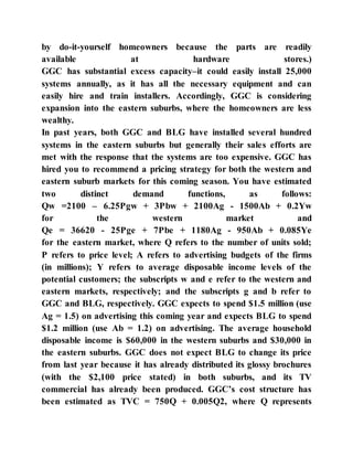 by do-it-yourself homeowners because the parts are readily
available at hardware stores.)
GGC has substantial excess capacity–it could easily install 25,000
systems annually, as it has all the necessary equipment and can
easily hire and train installers. Accordingly, GGC is considering
expansion into the eastern suburbs, where the homeowners are less
wealthy.
In past years, both GGC and BLG have installed several hundred
systems in the eastern suburbs but generally their sales efforts are
met with the response that the systems are too expensive. GGC has
hired you to recommend a pricing strategy for both the western and
eastern suburb markets for this coming season. You have estimated
two distinct demand functions, as follows:
Qw =2100 – 6.25Pgw + 3Pbw + 2100Ag - 1500Ab + 0.2Yw
for the western market and
Qe = 36620 - 25Pge + 7Pbe + 1180Ag - 950Ab + 0.085Ye
for the eastern market, where Q refers to the number of units sold;
P refers to price level; A refers to advertising budgets of the firms
(in millions); Y refers to average disposable income levels of the
potential customers; the subscripts w and e refer to the western and
eastern markets, respectively; and the subscripts g and b refer to
GGC and BLG, respectively. GGC expects to spend $1.5 million (use
Ag = 1.5) on advertising this coming year and expects BLG to spend
$1.2 million (use Ab = 1.2) on advertising. The average household
disposable income is $60,000 in the western suburbs and $30,000 in
the eastern suburbs. GGC does not expect BLG to change its price
from last year because it has already distributed its glossy brochures
(with the $2,100 price stated) in both suburbs, and its TV
commercial has already been produced. GGC’s cost structure has
been estimated as TVC = 750Q + 0.005Q2, where Q represents
 