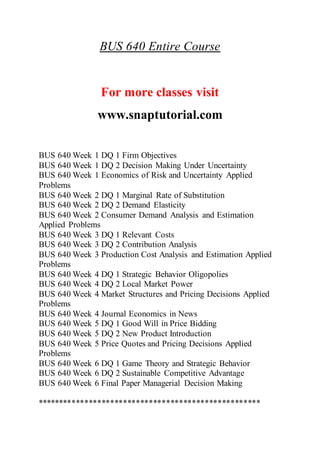 BUS 640 Entire Course
For more classes visit
www.snaptutorial.com
BUS 640 Week 1 DQ 1 Firm Objectives
BUS 640 Week 1 DQ 2 Decision Making Under Uncertainty
BUS 640 Week 1 Economics of Risk and Uncertainty Applied
Problems
BUS 640 Week 2 DQ 1 Marginal Rate of Substitution
BUS 640 Week 2 DQ 2 Demand Elasticity
BUS 640 Week 2 Consumer Demand Analysis and Estimation
Applied Problems
BUS 640 Week 3 DQ 1 Relevant Costs
BUS 640 Week 3 DQ 2 Contribution Analysis
BUS 640 Week 3 Production Cost Analysis and Estimation Applied
Problems
BUS 640 Week 4 DQ 1 Strategic Behavior Oligopolies
BUS 640 Week 4 DQ 2 Local Market Power
BUS 640 Week 4 Market Structures and Pricing Decisions Applied
Problems
BUS 640 Week 4 Journal Economics in News
BUS 640 Week 5 DQ 1 Good Will in Price Bidding
BUS 640 Week 5 DQ 2 New Product Introduction
BUS 640 Week 5 Price Quotes and Pricing Decisions Applied
Problems
BUS 640 Week 6 DQ 1 Game Theory and Strategic Behavior
BUS 640 Week 6 DQ 2 Sustainable Competitive Advantage
BUS 640 Week 6 Final Paper Managerial Decision Making
****************************************************
 