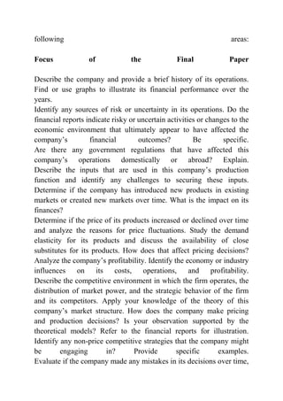 following areas:
Focus of the Final Paper
Describe the company and provide a brief history of its operations.
Find or use graphs to illustrate its financial performance over the
years.
Identify any sources of risk or uncertainty in its operations. Do the
financial reports indicate risky or uncertain activities or changes to the
economic environment that ultimately appear to have affected the
company’s financial outcomes? Be specific.
Are there any government regulations that have affected this
company’s operations domestically or abroad? Explain.
Describe the inputs that are used in this company’s production
function and identify any challenges to securing these inputs.
Determine if the company has introduced new products in existing
markets or created new markets over time. What is the impact on its
finances?
Determine if the price of its products increased or declined over time
and analyze the reasons for price fluctuations. Study the demand
elasticity for its products and discuss the availability of close
substitutes for its products. How does that affect pricing decisions?
Analyze the company’s profitability. Identify the economy or industry
influences on its costs, operations, and profitability.
Describe the competitive environment in which the firm operates, the
distribution of market power, and the strategic behavior of the firm
and its competitors. Apply your knowledge of the theory of this
company’s market structure. How does the company make pricing
and production decisions? Is your observation supported by the
theoretical models? Refer to the financial reports for illustration.
Identify any non-price competitive strategies that the company might
be engaging in? Provide specific examples.
Evaluate if the company made any mistakes in its decisions over time,
 