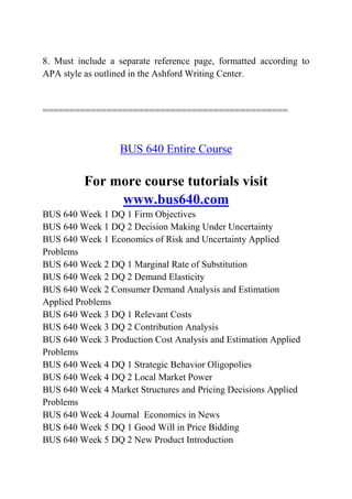 8. Must include a separate reference page, formatted according to
APA style as outlined in the Ashford Writing Center.
==============================================
BUS 640 Entire Course
For more course tutorials visit
www.bus640.com
BUS 640 Week 1 DQ 1 Firm Objectives
BUS 640 Week 1 DQ 2 Decision Making Under Uncertainty
BUS 640 Week 1 Economics of Risk and Uncertainty Applied
Problems
BUS 640 Week 2 DQ 1 Marginal Rate of Substitution
BUS 640 Week 2 DQ 2 Demand Elasticity
BUS 640 Week 2 Consumer Demand Analysis and Estimation
Applied Problems
BUS 640 Week 3 DQ 1 Relevant Costs
BUS 640 Week 3 DQ 2 Contribution Analysis
BUS 640 Week 3 Production Cost Analysis and Estimation Applied
Problems
BUS 640 Week 4 DQ 1 Strategic Behavior Oligopolies
BUS 640 Week 4 DQ 2 Local Market Power
BUS 640 Week 4 Market Structures and Pricing Decisions Applied
Problems
BUS 640 Week 4 Journal Economics in News
BUS 640 Week 5 DQ 1 Good Will in Price Bidding
BUS 640 Week 5 DQ 2 New Product Introduction
 