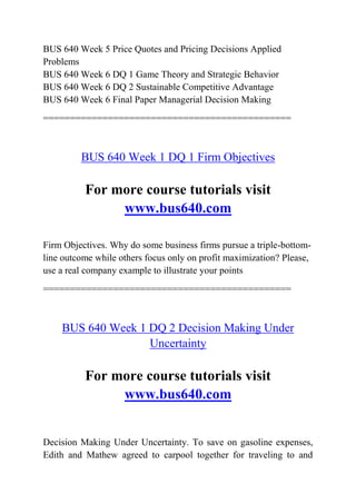BUS 640 Week 5 Price Quotes and Pricing Decisions Applied
Problems
BUS 640 Week 6 DQ 1 Game Theory and Strategic Behavior
BUS 640 Week 6 DQ 2 Sustainable Competitive Advantage
BUS 640 Week 6 Final Paper Managerial Decision Making
==============================================
BUS 640 Week 1 DQ 1 Firm Objectives
For more course tutorials visit
www.bus640.com
Firm Objectives. Why do some business firms pursue a triple-bottom-
line outcome while others focus only on profit maximization? Please,
use a real company example to illustrate your points
==============================================
BUS 640 Week 1 DQ 2 Decision Making Under
Uncertainty
For more course tutorials visit
www.bus640.com
Decision Making Under Uncertainty. To save on gasoline expenses,
Edith and Mathew agreed to carpool together for traveling to and
 