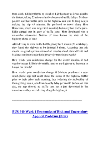 from work. Edith preferred to travel on I-20 highway as it was usually
the fastest, taking 25 minutes in the absence of traffic delays. Mathew
pointed out that traffic jams on the highway can lead to long delays
making the trip 45 minutes. He preferred to travel along Shea
Boulevard, which was longer (35 minutes), but rarely had traffic jams.
Edith agreed that in case of traffic jams, Shea Boulevard was a
reasonable alternative. Neither of them knows the state of the
highway ahead of time.
After driving to work on the I-20 highway for 1 month (20 workdays),
they found the highway to be jammed 3 times. Assuming that this
month is a good representation of all months ahead, should Edith and
Mathew continue to use the highway for traveling to work?
How would you conclusion change for the winter months, if bad
weather makes it likely for traffic jams on the highway to increase to
6 days per month?
How would your conclusion change if Mathew purchased a new
smart-phone app that could show the status of the highway traffic
prior to their drive each morning, thus reducing the probability of
them getting into a jam down to only 1day per month (where on this
day, the app showed no traffic jam, but a jam developed in the
meantime as they were driving along the highway).
==============================================
BUS 640 Week 1 Economics of Risk and Uncertainty
Applied Problems (New)
 