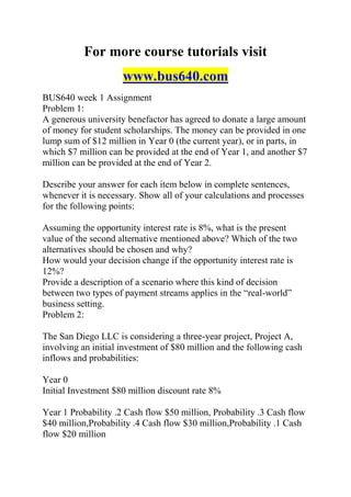 For more course tutorials visit
www.bus640.com
BUS640 week 1 Assignment
Problem 1:
A generous university benefactor has agreed to donate a large amount
of money for student scholarships. The money can be provided in one
lump sum of $12 million in Year 0 (the current year), or in parts, in
which $7 million can be provided at the end of Year 1, and another $7
million can be provided at the end of Year 2.
Describe your answer for each item below in complete sentences,
whenever it is necessary. Show all of your calculations and processes
for the following points:
Assuming the opportunity interest rate is 8%, what is the present
value of the second alternative mentioned above? Which of the two
alternatives should be chosen and why?
How would your decision change if the opportunity interest rate is
12%?
Provide a description of a scenario where this kind of decision
between two types of payment streams applies in the “real-world”
business setting.
Problem 2:
The San Diego LLC is considering a three-year project, Project A,
involving an initial investment of $80 million and the following cash
inflows and probabilities:
Year 0
Initial Investment $80 million discount rate 8%
Year 1 Probability .2 Cash flow $50 million, Probability .3 Cash flow
$40 million,Probability .4 Cash flow $30 million,Probability .1 Cash
flow $20 million
 