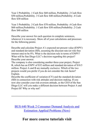 Year 2 Probability .1 Cash flow $60 million, Probability .2 Cash flow
$50 million,Probability .3 Cash flow $40 million,Probability .4 Cash
flow $30 million
Year 3 Probability .3 Cash flow $70 million, Probability .4 Cash flow
$60 million,Probability .1 Cash flow $50 million,Probability .2 Cash
flow $40 million
Describe your answer for each question in complete sentences,
whenever it is necessary. Show all of your calculations and processes
for the following points:
Describe and calculate Project A’s expected net present value (ENPV)
and standard deviation (SD), assuming the discount rate (or risk-free
interest rate) to be 8%. What is the decision rule in terms of ENPV?
What will be San Diego LLC’s decision regarding this project?
Describe your answer.
The company is also considering another three-year project, Project
B, which has an ENPV of $32 million and standard deviation of $10.5
million. Project A and B are mutually exclusive. Which of the two
projects would you prefer if you do not consider the risk factor?
Explain.
Describe the coefficient of variation (CV) and the standard deviation
(SD) in connection with risk attitudes and decision making. If you
now also consider your risk-aversion attitude, as the CEO of the San
Diego LLC will you make a different decision between Project A and
Project B? Why or why not?
==============================================
BUS 640 Week 2 Consumer Demand Analysis and
Estimation Applied Problems (New)
For more course tutorials visit
 