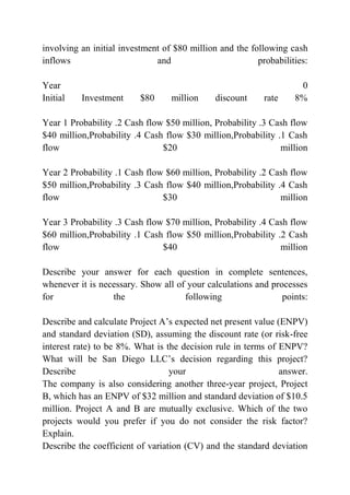 involving an initial investment of $80 million and the following cash
inflows and probabilities:
Year 0
Initial Investment $80 million discount rate 8%
Year 1 Probability .2 Cash flow $50 million, Probability .3 Cash flow
$40 million,Probability .4 Cash flow $30 million,Probability .1 Cash
flow $20 million
Year 2 Probability .1 Cash flow $60 million, Probability .2 Cash flow
$50 million,Probability .3 Cash flow $40 million,Probability .4 Cash
flow $30 million
Year 3 Probability .3 Cash flow $70 million, Probability .4 Cash flow
$60 million,Probability .1 Cash flow $50 million,Probability .2 Cash
flow $40 million
Describe your answer for each question in complete sentences,
whenever it is necessary. Show all of your calculations and processes
for the following points:
Describe and calculate Project A’s expected net present value (ENPV)
and standard deviation (SD), assuming the discount rate (or risk-free
interest rate) to be 8%. What is the decision rule in terms of ENPV?
What will be San Diego LLC’s decision regarding this project?
Describe your answer.
The company is also considering another three-year project, Project
B, which has an ENPV of $32 million and standard deviation of $10.5
million. Project A and B are mutually exclusive. Which of the two
projects would you prefer if you do not consider the risk factor?
Explain.
Describe the coefficient of variation (CV) and the standard deviation
 