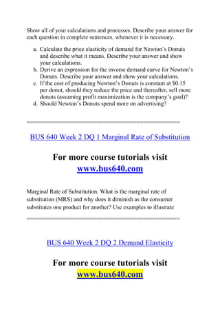 Show all of your calculations and processes. Describe your answer for
each question in complete sentences, whenever it is necessary.
a. Calculate the price elasticity of demand for Newton’s Donuts
and describe what it means. Describe your answer and show
your calculations.
b. Derive an expression for the inverse demand curve for Newton’s
Donuts. Describe your answer and show your calculations.
c. If the cost of producing Newton’s Donuts is constant at $0.15
per donut, should they reduce the price and thereafter, sell more
donuts (assuming profit maximization is the company’s goal)?
d. Should Newton’s Donuts spend more on advertising?
==============================================
BUS 640 Week 2 DQ 1 Marginal Rate of Substitution
For more course tutorials visit
www.bus640.com
Marginal Rate of Substitution. What is the marginal rate of
substitution (MRS) and why does it diminish as the consumer
substitutes one product for another? Use examples to illustrate
==============================================
BUS 640 Week 2 DQ 2 Demand Elasticity
For more course tutorials visit
www.bus640.com
 