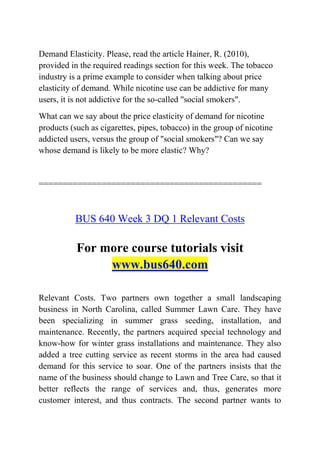 Demand Elasticity. Please, read the article Hainer, R. (2010),
provided in the required readings section for this week. The tobacco
industry is a prime example to consider when talking about price
elasticity of demand. While nicotine use can be addictive for many
users, it is not addictive for the so-called "social smokers".
What can we say about the price elasticity of demand for nicotine
products (such as cigarettes, pipes, tobacco) in the group of nicotine
addicted users, versus the group of "social smokers"? Can we say
whose demand is likely to be more elastic? Why?
==============================================
BUS 640 Week 3 DQ 1 Relevant Costs
For more course tutorials visit
www.bus640.com
Relevant Costs. Two partners own together a small landscaping
business in North Carolina, called Summer Lawn Care. They have
been specializing in summer grass seeding, installation, and
maintenance. Recently, the partners acquired special technology and
know-how for winter grass installations and maintenance. They also
added a tree cutting service as recent storms in the area had caused
demand for this service to soar. One of the partners insists that the
name of the business should change to Lawn and Tree Care, so that it
better reflects the range of services and, thus, generates more
customer interest, and thus contracts. The second partner wants to
 