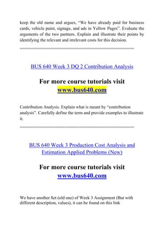 keep the old name and argues, “We have already paid for business
cards, vehicle paint, signage, and ads in Yellow Pages”. Evaluate the
arguments of the two partners. Explain and illustrate their points by
identifying the relevant and irrelevant costs for this decision.
==============================================
BUS 640 Week 3 DQ 2 Contribution Analysis
For more course tutorials visit
www.bus640.com
Contribution Analysis. Explain what is meant by “contribution
analysis”. Carefully define the term and provide examples to illustrate
it.
==============================================
BUS 640 Week 3 Production Cost Analysis and
Estimation Applied Problems (New)
For more course tutorials visit
www.bus640.com
We have another Set (old one) of Week 3 Assignment (But with
different description, values), it can be found on this link
 