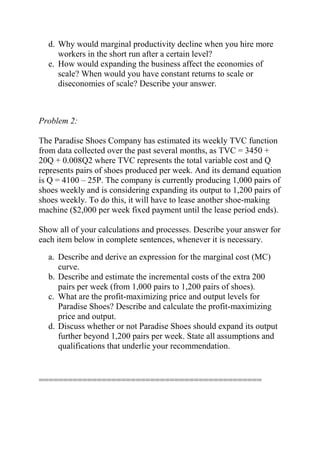 d. Why would marginal productivity decline when you hire more
workers in the short run after a certain level?
e. How would expanding the business affect the economies of
scale? When would you have constant returns to scale or
diseconomies of scale? Describe your answer.
Problem 2:
The Paradise Shoes Company has estimated its weekly TVC function
from data collected over the past several months, as TVC = 3450 +
20Q + 0.008Q2 where TVC represents the total variable cost and Q
represents pairs of shoes produced per week. And its demand equation
is Q = 4100 – 25P. The company is currently producing 1,000 pairs of
shoes weekly and is considering expanding its output to 1,200 pairs of
shoes weekly. To do this, it will have to lease another shoe-making
machine ($2,000 per week fixed payment until the lease period ends).
Show all of your calculations and processes. Describe your answer for
each item below in complete sentences, whenever it is necessary.
a. Describe and derive an expression for the marginal cost (MC)
curve.
b. Describe and estimate the incremental costs of the extra 200
pairs per week (from 1,000 pairs to 1,200 pairs of shoes).
c. What are the profit-maximizing price and output levels for
Paradise Shoes? Describe and calculate the profit-maximizing
price and output.
d. Discuss whether or not Paradise Shoes should expand its output
further beyond 1,200 pairs per week. State all assumptions and
qualifications that underlie your recommendation.
==============================================
 