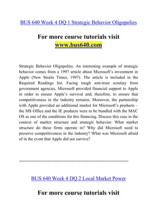 BUS 640 Week 4 DQ 1 Strategic Behavior Oligopolies
For more course tutorials visit
www.bus640.com
Strategic Behavior Oligopolies. An interesting example of strategic
behavior comes from a 1997 article about Microsoft’s investment in
Apple (New Straits Times, 1997). The article is included in the
Required Readings list. Facing tough anti-trust scrutiny from
government agencies, Microsoft provided financial support to Apple
in order to ensure Apple’s survival and, therefore, to ensure that
competitiveness in the industry remains. Moreover, the partnership
with Apple provided an additional market for Microsoft’s products –
the MS Office and the IE products were to be bundled with the MAC
OS as one of the conditions for this financing. Discuss this case in the
context of market structure and strategic behavior. What market
structure do these firms operate in? Why did Microsoft need to
preserve competitiveness in the industry? What was Microsoft afraid
of in the event that Apple did not survive?
==============================================
BUS 640 Week 4 DQ 2 Local Market Power
For more course tutorials visit
 