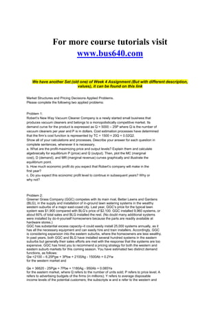 For more course tutorials visit
www.bus640.com
We have another Set (old one) of Week 4 Assignment (But with different description,
values), it can be found on this link
Market Structures and Pricing Decisions Applied Problems.
Please complete the following two applied problems:
Problem 1:
Robert’s New Way Vacuum Cleaner Company is a newly started small business that
produces vacuum cleaners and belongs to a monopolistically competitive market. Its
demand curve for the product is expressed as Q = 5000 – 25P where Q is the number of
vacuum cleaners per year and P is in dollars. Cost estimation processes have determined
that the firm’s cost function is represented by TC = 1500 + 20Q + 0.02Q2.
Show all of your calculations and processes. Describe your answer for each question in
complete sentences, whenever it is necessary.
a. What are the profit-maximizing price and output levels? Explain them and calculate
algebraically for equilibrium P (price) and Q (output). Then, plot the MC (marginal
cost), D (demand), and MR (marginal revenue) curves graphically and illustrate the
equilibrium point.
b. How much economic profit do you expect that Robert’s company will make in the
first year?
c. Do you expect this economic profit level to continue in subsequent years? Why or
why not?
Problem 2:
Greener Grass Company (GGC) competes with its main rival, Better Lawns and Gardens
(BLG), in the supply and installation of in-ground lawn watering systems in the wealthy
western suburbs of a major east-coast city. Last year, GGC’s price for the typical lawn
system was $1,900 compared with BLG’s price of $2,100. GGC installed 9,960 systems, or
about 60% of total sales and BLG installed the rest. (No doubt many additional systems
were installed by do-it-yourself homeowners because the parts are readily available at
hardware stores.)
GGC has substantial excess capacity–it could easily install 25,000 systems annually, as it
has all the necessary equipment and can easily hire and train installers. Accordingly, GGC
is considering expansion into the eastern suburbs, where the homeowners are less wealthy.
In past years, both GGC and BLG have installed several hundred systems in the eastern
suburbs but generally their sales efforts are met with the response that the systems are too
expensive. GGC has hired you to recommend a pricing strategy for both the western and
eastern suburb markets for this coming season. You have estimated two distinct demand
functions, as follows:
Qw =2100 – 6.25Pgw + 3Pbw + 2100Ag - 1500Ab + 0.2Yw
for the western market and
Qe = 36620 - 25Pge + 7Pbe + 1180Ag - 950Ab + 0.085Ye
for the eastern market, where Q refers to the number of units sold; P refers to price level; A
refers to advertising budgets of the firms (in millions); Y refers to average disposable
income levels of the potential customers; the subscripts w and e refer to the western and
 