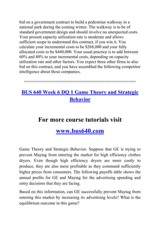 bid on a government contract to build a pedestrian walkway in a
national park during the coming winter. The walkway is to be of
standard government design and should involve no unexpected costs.
Your present capacity utilization rate is moderate and allows
sufficient scope to understand this contract, if you win it. You
calculate your incremental costs to be $268,000 and your fully
allocated costs to be $440,000. Your usual practice is to add between
60% and 80% to your incremental costs, depending on capacity
utilization rate and other factors. You expect three other firms to also
bid on this contract, and you have assembled the following competitor
intelligence about those companies.
==============================================
BUS 640 Week 6 DQ 1 Game Theory and Strategic
Behavior
For more course tutorials visit
www.bus640.com
Game Theory and Strategic Behavior. Suppose that GE is trying to
prevent Maytag from entering the market for high efficiency clothes
dryers. Even though high efficiency dryers are more costly to
produce, they are also more profitable as they command sufficiently
higher prices from consumers. The following payoffs table shows the
annual profits for GE and Maytag for the advertising spending and
entry decisions that they are facing.
Based on this information, can GE successfully prevent Maytag from
entering this market by increasing its advertising levels? What is the
equilibrium outcome in this game?
 
