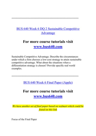 ==============================================
BUS 640 Week 6 DQ 2 Sustainable Competitive
Advantage
For more course tutorials visit
www.bus640.com
Sustainable Competitive Advantage. Describe the circumstances
under which a firm chooses a low-cost strategy to attain sustainable
competitive advantage. What about the situations when a
differentiation strategy is chosen? Provide specific real world
examples.
==============================================
BUS 640 Week 6 Final Paper (Apple)
For more course tutorials visit
www.bus640.com
We have another set of final paper based on walmart which could be
found on this link
Focus of the Final Paper
 
