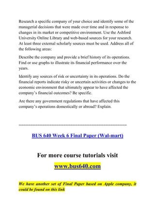 Research a specific company of your choice and identify some of the
managerial decisions that were made over time and in response to
changes in its market or competitive environment. Use the Ashford
University Online Library and web-based sources for your research.
At least three external scholarly sources must be used. Address all of
the following areas:
Describe the company and provide a brief history of its operations.
Find or use graphs to illustrate its financial performance over the
years.
Identify any sources of risk or uncertainty in its operations. Do the
financial reports indicate risky or uncertain activities or changes to the
economic environment that ultimately appear to have affected the
company’s financial outcomes? Be specific.
Are there any government regulations that have affected this
company’s operations domestically or abroad? Explain.
==============================================
BUS 640 Week 6 Final Paper (Wal-mart)
For more course tutorials visit
www.bus640.com
We have another set of Final Paper based on Apple company, it
could be found on this link
 