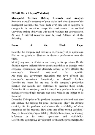 BUS640 Week 6 Paper(Wal-Mart)
Managerial Decision Making Research and Analysis
Research a specific company of your choice and identify some of the
managerial decisions that were made over time and in response to
changes in its market or competitive environment. Use Ashford
University Online library and web-based resources for your research.
At least 3 external resources must be used. Address all of the
following areas:
Focus of the Final Paper
Describe the company and provide a brief history of its operations.
Find or use graphs to illustrate its financial performance over the
years.
Identify any sources of risk or uncertainty in its operations. Do the
financial reports indicate risky or uncertain activities or changes to the
economic environment that ultimately appear to have affected the
company’s financial outcomes? Be specific.
Are there any government regulations that have affected this
company’s operations domestically or abroad? Explain.
Describe the inputs that are used in this company’s production
function and identify any challenges to securing these inputs.
Determine if the company has introduced new products in existing
markets or created new markets over time. What is the impact on its
finances?
Determine if the price of its products increased or declined over time
and analyze the reasons for price fluctuations. Study the demand
elasticity for its products and discuss the availability of close
substitutes for its products. How does that affect pricing decisions?
Analyze the company’s profitability. Identify the economy or industry
influences on its costs, operations, and profitability.
Describe the competitive environment in which the firm operates, the
 