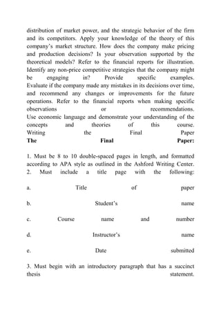 distribution of market power, and the strategic behavior of the firm
and its competitors. Apply your knowledge of the theory of this
company’s market structure. How does the company make pricing
and production decisions? Is your observation supported by the
theoretical models? Refer to the financial reports for illustration.
Identify any non-price competitive strategies that the company might
be engaging in? Provide specific examples.
Evaluate if the company made any mistakes in its decisions over time,
and recommend any changes or improvements for the future
operations. Refer to the financial reports when making specific
observations or recommendations.
Use economic language and demonstrate your understanding of the
concepts and theories of this course.
Writing the Final Paper
The Final Paper:
1. Must be 8 to 10 double-spaced pages in length, and formatted
according to APA style as outlined in the Ashford Writing Center.
2. Must include a title page with the following:
a. Title of paper
b. Student’s name
c. Course name and number
d. Instructor’s name
e. Date submitted
3. Must begin with an introductory paragraph that has a succinct
thesis statement.
 