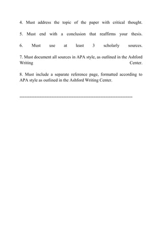 4. Must address the topic of the paper with critical thought.
5. Must end with a conclusion that reaffirms your thesis.
6. Must use at least 3 scholarly sources.
7. Must document all sources in APA style, as outlined in the Ashford
Writing Center.
8. Must include a separate reference page, formatted according to
APA style as outlined in the Ashford Writing Center.
==============================================
 