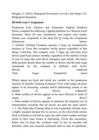 Douglas, E. (2012). Managerial Economics (1st ed.). San Diego, CA:
Bridgepoint Education
BUS640 week 3 Assignment
Production Cost Analysis and Estimation Applied Problems
Please, complete the following 3 applied problems in a Word or Excel
document. Show all your calculations and explain your results.
Submit your assignment in the drop box by using the Assignment
Submission button.
1. Jennifer Trucking Company operates a large rig transportation
business in Texas that transports locally grown vegetables to San
Diego, California. The company owns 5 large rigs and hires local
drivers paid fixed salaries monthly, regardless of the number of trips
or tons of cargo that each driver transports each month. The below
table presents details about the number of drivers and the total cargo
transported by the company at different staff levels.
Drivers employed
Total Cargo Transported (tons)
Which inputs are fixed and which are variable in the production
function of Jennifer Trucking Company? Over what ranges do there
appear to be increasing, constant and/or diminishing returns to the
number of drivers employed?
b. What number of drivers appears to be most efficient in terms of
output per driver?
c. What number of drivers appears to minimize the marginal cost of
transportation assuming that all drivers are paid the same salary?
1. 2. The Palms Dry Cleaning Shop in Fort Lauderdale, Florida, faces
a highly seasonal demand for its services, as the snow-birds retirees
flock to Florida in mid-fall to enjoy the mild winter weather and then
return to their main homes in mid-spring. Given this seasonality,
Palms tries to keep the overhead costs as low as possible and
therefore, often uses seasonal contracted labor to man its operations.
 