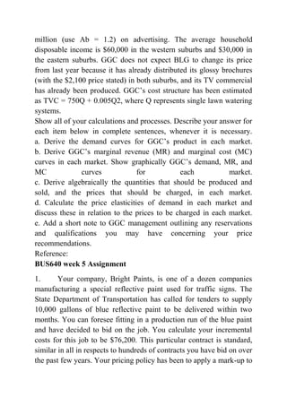 million (use Ab = 1.2) on advertising. The average household
disposable income is $60,000 in the western suburbs and $30,000 in
the eastern suburbs. GGC does not expect BLG to change its price
from last year because it has already distributed its glossy brochures
(with the $2,100 price stated) in both suburbs, and its TV commercial
has already been produced. GGC’s cost structure has been estimated
as TVC = 750Q + 0.005Q2, where Q represents single lawn watering
systems.
Show all of your calculations and processes. Describe your answer for
each item below in complete sentences, whenever it is necessary.
a. Derive the demand curves for GGC’s product in each market.
b. Derive GGC’s marginal revenue (MR) and marginal cost (MC)
curves in each market. Show graphically GGC’s demand, MR, and
MC curves for each market.
c. Derive algebraically the quantities that should be produced and
sold, and the prices that should be charged, in each market.
d. Calculate the price elasticities of demand in each market and
discuss these in relation to the prices to be charged in each market.
e. Add a short note to GGC management outlining any reservations
and qualifications you may have concerning your price
recommendations.
Reference:
BUS640 week 5 Assignment
1. Your company, Bright Paints, is one of a dozen companies
manufacturing a special reflective paint used for traffic signs. The
State Department of Transportation has called for tenders to supply
10,000 gallons of blue reflective paint to be delivered within two
months. You can foresee fitting in a production run of the blue paint
and have decided to bid on the job. You calculate your incremental
costs for this job to be $76,200. This particular contract is standard,
similar in all in respects to hundreds of contracts you have bid on over
the past few years. Your pricing policy has been to apply a mark-up to
 