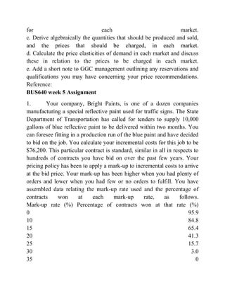 for each market.
c. Derive algebraically the quantities that should be produced and sold,
and the prices that should be charged, in each market.
d. Calculate the price elasticities of demand in each market and discuss
these in relation to the prices to be charged in each market.
e. Add a short note to GGC management outlining any reservations and
qualifications you may have concerning your price recommendations.
Reference:
BUS640 week 5 Assignment
1. Your company, Bright Paints, is one of a dozen companies
manufacturing a special reflective paint used for traffic signs. The State
Department of Transportation has called for tenders to supply 10,000
gallons of blue reflective paint to be delivered within two months. You
can foresee fitting in a production run of the blue paint and have decided
to bid on the job. You calculate your incremental costs for this job to be
$76,200. This particular contract is standard, similar in all in respects to
hundreds of contracts you have bid on over the past few years. Your
pricing policy has been to apply a mark-up to incremental costs to arrive
at the bid price. Your mark-up has been higher when you had plenty of
orders and lower when you had few or no orders to fulfill. You have
assembled data relating the mark-up rate used and the percentage of
contracts won at each mark-up rate, as follows.
Mark-up rate (%) Percentage of contracts won at that rate (%)
0 95.9
10 84.8
15 65.4
20 41.3
25 15.7
30 3.0
35 0
 