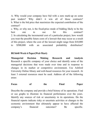 A. Why would your company have bid with a zero mark-up on some
past tenders? Why didn’t it win all of those contracts?
b. What is the bid price that maximizes the expected contribution of the
contract?
c. Why, or why not, is the fixed-price mode of bidding likely to be the
best one to use for this contract?
2. In calculating the incremental cost of a particular project, how would
you treat the possible future costs of a lawsuit that may occur as a result
of this project, where the cost of the lawsuit might range from $10,000
to $500,000 with an associated probability distribution?
BUS640 Week 6 Paper(Wal-Mart)
Managerial Decision Making Research and Analysis
Research a specific company of your choice and identify some of the
managerial decisions that were made over time and in response to
changes in its market or competitive environment. Use Ashford
University Online library and web-based resources for your research. At
least 3 external resources must be used. Address all of the following
areas:
Focus of the Final Paper
Describe the company and provide a brief history of its operations. Find
or use graphs to illustrate its financial performance over the years.
Identify any sources of risk or uncertainty in its operations. Do the
financial reports indicate risky or uncertain activities or changes to the
economic environment that ultimately appear to have affected the
company’s financial outcomes? Be specific.
 
