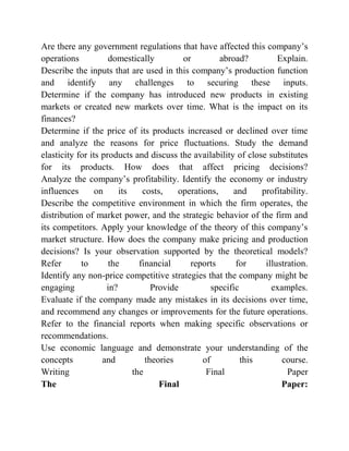 Are there any government regulations that have affected this company’s
operations domestically or abroad? Explain.
Describe the inputs that are used in this company’s production function
and identify any challenges to securing these inputs.
Determine if the company has introduced new products in existing
markets or created new markets over time. What is the impact on its
finances?
Determine if the price of its products increased or declined over time
and analyze the reasons for price fluctuations. Study the demand
elasticity for its products and discuss the availability of close substitutes
for its products. How does that affect pricing decisions?
Analyze the company’s profitability. Identify the economy or industry
influences on its costs, operations, and profitability.
Describe the competitive environment in which the firm operates, the
distribution of market power, and the strategic behavior of the firm and
its competitors. Apply your knowledge of the theory of this company’s
market structure. How does the company make pricing and production
decisions? Is your observation supported by the theoretical models?
Refer to the financial reports for illustration.
Identify any non-price competitive strategies that the company might be
engaging in? Provide specific examples.
Evaluate if the company made any mistakes in its decisions over time,
and recommend any changes or improvements for the future operations.
Refer to the financial reports when making specific observations or
recommendations.
Use economic language and demonstrate your understanding of the
concepts and theories of this course.
Writing the Final Paper
The Final Paper:
 