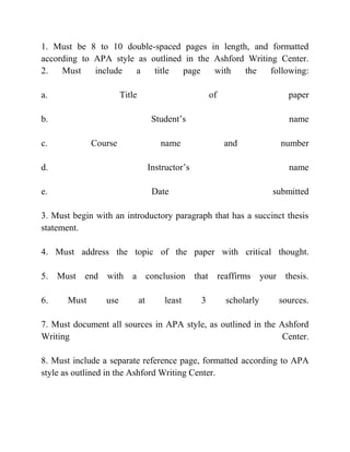 1. Must be 8 to 10 double-spaced pages in length, and formatted
according to APA style as outlined in the Ashford Writing Center.
2. Must include a title page with the following:
a. Title of paper
b. Student’s name
c. Course name and number
d. Instructor’s name
e. Date submitted
3. Must begin with an introductory paragraph that has a succinct thesis
statement.
4. Must address the topic of the paper with critical thought.
5. Must end with a conclusion that reaffirms your thesis.
6. Must use at least 3 scholarly sources.
7. Must document all sources in APA style, as outlined in the Ashford
Writing Center.
8. Must include a separate reference page, formatted according to APA
style as outlined in the Ashford Writing Center.
 