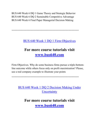 BUS 640 Week 6 DQ 1 Game Theory and Strategic Behavior
BUS 640 Week 6 DQ 2 Sustainable Competitive Advantage
BUS 640 Week 6 Final Paper Managerial Decision Making
==============================================
BUS 640 Week 1 DQ 1 Firm Objectives
For more course tutorials visit
www.bus640.com
Firm Objectives. Why do some business firms pursue a triple-bottom-
line outcome while others focus only on profit maximization? Please,
use a real company example to illustrate your points
==============================================
BUS 640 Week 1 DQ 2 Decision Making Under
Uncertainty
For more course tutorials visit
www.bus640.com
 