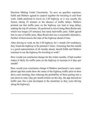 Decision Making Under Uncertainty. To save on gasoline expenses,
Edith and Mathew agreed to carpool together for traveling to and from
work. Edith preferred to travel on I-20 highway as it was usually the
fastest, taking 25 minutes in the absence of traffic delays. Mathew
pointed out that traffic jams on the highway can lead to long delays
making the trip 45 minutes. He preferred to travel along Shea Boulevard,
which was longer (35 minutes), but rarely had traffic jams. Edith agreed
that in case of traffic jams, Shea Boulevard was a reasonable alternative.
Neither of them knows the state of the highway ahead of time.
After driving to work on the I-20 highway for 1 month (20 workdays),
they found the highway to be jammed 3 times. Assuming that this month
is a good representation of all months ahead, should Edith and Mathew
continue to use the highway for traveling to work?
How would you conclusion change for the winter months, if bad weather
makes it likely for traffic jams on the highway to increase to 6 days per
month?
How would your conclusion change if Mathew purchased a new smart-
phone app that could show the status of the highway traffic prior to their
drive each morning, thus reducing the probability of them getting into a
jam down to only 1day per month (where on this day, the app showed no
traffic jam, but a jam developed in the meantime as they were driving
along the highway).
==============================================
 