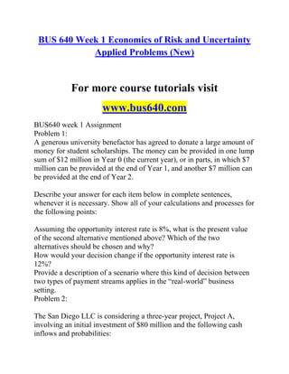BUS 640 Week 1 Economics of Risk and Uncertainty
Applied Problems (New)
For more course tutorials visit
www.bus640.com
BUS640 week 1 Assignment
Problem 1:
A generous university benefactor has agreed to donate a large amount of
money for student scholarships. The money can be provided in one lump
sum of $12 million in Year 0 (the current year), or in parts, in which $7
million can be provided at the end of Year 1, and another $7 million can
be provided at the end of Year 2.
Describe your answer for each item below in complete sentences,
whenever it is necessary. Show all of your calculations and processes for
the following points:
Assuming the opportunity interest rate is 8%, what is the present value
of the second alternative mentioned above? Which of the two
alternatives should be chosen and why?
How would your decision change if the opportunity interest rate is
12%?
Provide a description of a scenario where this kind of decision between
two types of payment streams applies in the “real-world” business
setting.
Problem 2:
The San Diego LLC is considering a three-year project, Project A,
involving an initial investment of $80 million and the following cash
inflows and probabilities:
 