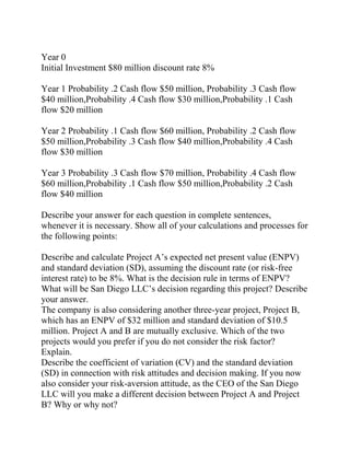 Year 0
Initial Investment $80 million discount rate 8%
Year 1 Probability .2 Cash flow $50 million, Probability .3 Cash flow
$40 million,Probability .4 Cash flow $30 million,Probability .1 Cash
flow $20 million
Year 2 Probability .1 Cash flow $60 million, Probability .2 Cash flow
$50 million,Probability .3 Cash flow $40 million,Probability .4 Cash
flow $30 million
Year 3 Probability .3 Cash flow $70 million, Probability .4 Cash flow
$60 million,Probability .1 Cash flow $50 million,Probability .2 Cash
flow $40 million
Describe your answer for each question in complete sentences,
whenever it is necessary. Show all of your calculations and processes for
the following points:
Describe and calculate Project A’s expected net present value (ENPV)
and standard deviation (SD), assuming the discount rate (or risk-free
interest rate) to be 8%. What is the decision rule in terms of ENPV?
What will be San Diego LLC’s decision regarding this project? Describe
your answer.
The company is also considering another three-year project, Project B,
which has an ENPV of $32 million and standard deviation of $10.5
million. Project A and B are mutually exclusive. Which of the two
projects would you prefer if you do not consider the risk factor?
Explain.
Describe the coefficient of variation (CV) and the standard deviation
(SD) in connection with risk attitudes and decision making. If you now
also consider your risk-aversion attitude, as the CEO of the San Diego
LLC will you make a different decision between Project A and Project
B? Why or why not?
 