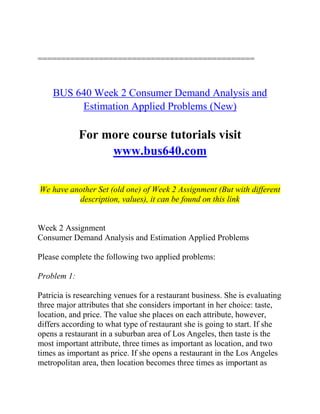 ==============================================
BUS 640 Week 2 Consumer Demand Analysis and
Estimation Applied Problems (New)
For more course tutorials visit
www.bus640.com
We have another Set (old one) of Week 2 Assignment (But with different
description, values), it can be found on this link
Week 2 Assignment
Consumer Demand Analysis and Estimation Applied Problems
Please complete the following two applied problems:
Problem 1:
Patricia is researching venues for a restaurant business. She is evaluating
three major attributes that she considers important in her choice: taste,
location, and price. The value she places on each attribute, however,
differs according to what type of restaurant she is going to start. If she
opens a restaurant in a suburban area of Los Angeles, then taste is the
most important attribute, three times as important as location, and two
times as important as price. If she opens a restaurant in the Los Angeles
metropolitan area, then location becomes three times as important as
 