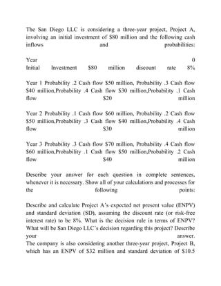 The San Diego LLC is considering a three-year project, Project A,
involving an initial investment of $80 million and the following cash
inflows and probabilities:
Year 0
Initial Investment $80 million discount rate 8%
Year 1 Probability .2 Cash flow $50 million, Probability .3 Cash flow
$40 million,Probability .4 Cash flow $30 million,Probability .1 Cash
flow $20 million
Year 2 Probability .1 Cash flow $60 million, Probability .2 Cash flow
$50 million,Probability .3 Cash flow $40 million,Probability .4 Cash
flow $30 million
Year 3 Probability .3 Cash flow $70 million, Probability .4 Cash flow
$60 million,Probability .1 Cash flow $50 million,Probability .2 Cash
flow $40 million
Describe your answer for each question in complete sentences,
whenever it is necessary. Show all of your calculations and processes for
the following points:
Describe and calculate Project A’s expected net present value (ENPV)
and standard deviation (SD), assuming the discount rate (or risk-free
interest rate) to be 8%. What is the decision rule in terms of ENPV?
What will be San Diego LLC’s decision regarding this project? Describe
your answer.
The company is also considering another three-year project, Project B,
which has an ENPV of $32 million and standard deviation of $10.5
 
