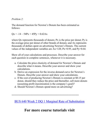 Problem 2:
The demand function for Newton’s Donuts has been estimated as
follows:
Qx = -14 – 54Px + 45Py + 0.62Ax
where Qx represents thousands of donuts; Px is the price per donut; Py is
the average price per donut of other brands of donuts; and Ax represents
thousands of dollars spent on advertising Newton’s Donuts. The current
values of the independent variables are Ax=120, Px=0.95, and Py=0.64.
Show all of your calculations and processes. Describe your answer for
each question in complete sentences, whenever it is necessary.
a. Calculate the price elasticity of demand for Newton’s Donuts and
describe what it means. Describe your answer and show your
calculations.
b. Derive an expression for the inverse demand curve for Newton’s
Donuts. Describe your answer and show your calculations.
c. If the cost of producing Newton’s Donuts is constant at $0.15 per
donut, should they reduce the price and thereafter, sell more donuts
(assuming profit maximization is the company’s goal)?
d. Should Newton’s Donuts spend more on advertising?
==============================================
BUS 640 Week 2 DQ 1 Marginal Rate of Substitution
For more course tutorials visit
 
