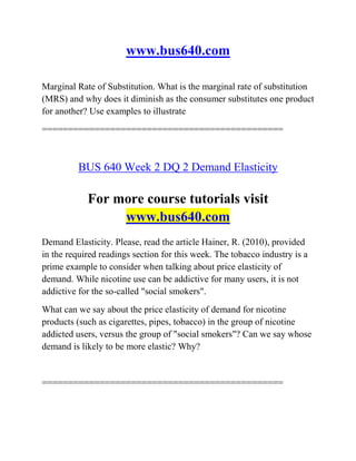 www.bus640.com
Marginal Rate of Substitution. What is the marginal rate of substitution
(MRS) and why does it diminish as the consumer substitutes one product
for another? Use examples to illustrate
==============================================
BUS 640 Week 2 DQ 2 Demand Elasticity
For more course tutorials visit
www.bus640.com
Demand Elasticity. Please, read the article Hainer, R. (2010), provided
in the required readings section for this week. The tobacco industry is a
prime example to consider when talking about price elasticity of
demand. While nicotine use can be addictive for many users, it is not
addictive for the so-called "social smokers".
What can we say about the price elasticity of demand for nicotine
products (such as cigarettes, pipes, tobacco) in the group of nicotine
addicted users, versus the group of "social smokers"? Can we say whose
demand is likely to be more elastic? Why?
==============================================
 