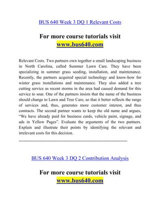BUS 640 Week 3 DQ 1 Relevant Costs
For more course tutorials visit
www.bus640.com
Relevant Costs. Two partners own together a small landscaping business
in North Carolina, called Summer Lawn Care. They have been
specializing in summer grass seeding, installation, and maintenance.
Recently, the partners acquired special technology and know-how for
winter grass installations and maintenance. They also added a tree
cutting service as recent storms in the area had caused demand for this
service to soar. One of the partners insists that the name of the business
should change to Lawn and Tree Care, so that it better reflects the range
of services and, thus, generates more customer interest, and thus
contracts. The second partner wants to keep the old name and argues,
“We have already paid for business cards, vehicle paint, signage, and
ads in Yellow Pages”. Evaluate the arguments of the two partners.
Explain and illustrate their points by identifying the relevant and
irrelevant costs for this decision.
==============================================
BUS 640 Week 3 DQ 2 Contribution Analysis
For more course tutorials visit
www.bus640.com
 