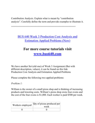 Contribution Analysis. Explain what is meant by “contribution
analysis”. Carefully define the term and provide examples to illustrate it.
==============================================
BUS 640 Week 3 Production Cost Analysis and
Estimation Applied Problems (New)
For more course tutorials visit
www.bus640.com
We have another Set (old one) of Week 3 Assignment (But with
different description, values), it can be found on this link
Production Cost Analysis and Estimation Applied Problems
Please complete the following two applied problems:
Problem 1:
William is the owner of a small pizza shop and is thinking of increasing
products and lowering costs. William’s pizza shop owns four ovens and
the cost of the four ovens is $1,000. Each worker is paid $500 per week.
Workers employed
Qty of pizzas produced per
week
0 0
 