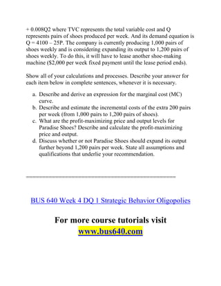 + 0.008Q2 where TVC represents the total variable cost and Q
represents pairs of shoes produced per week. And its demand equation is
Q = 4100 – 25P. The company is currently producing 1,000 pairs of
shoes weekly and is considering expanding its output to 1,200 pairs of
shoes weekly. To do this, it will have to lease another shoe-making
machine ($2,000 per week fixed payment until the lease period ends).
Show all of your calculations and processes. Describe your answer for
each item below in complete sentences, whenever it is necessary.
a. Describe and derive an expression for the marginal cost (MC)
curve.
b. Describe and estimate the incremental costs of the extra 200 pairs
per week (from 1,000 pairs to 1,200 pairs of shoes).
c. What are the profit-maximizing price and output levels for
Paradise Shoes? Describe and calculate the profit-maximizing
price and output.
d. Discuss whether or not Paradise Shoes should expand its output
further beyond 1,200 pairs per week. State all assumptions and
qualifications that underlie your recommendation.
==============================================
BUS 640 Week 4 DQ 1 Strategic Behavior Oligopolies
For more course tutorials visit
www.bus640.com
 